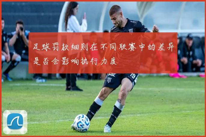 足球罚款细则在不同联赛中的差异是否会影响执行力度