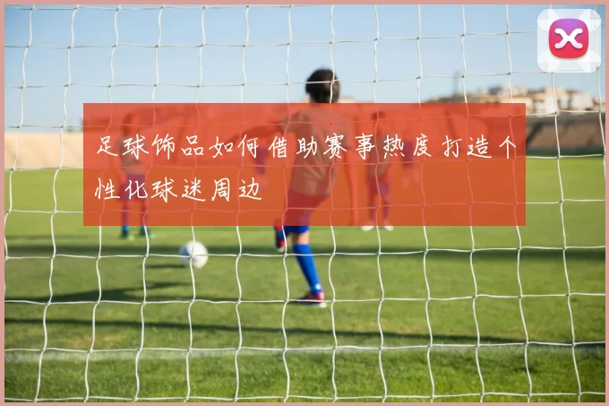 足球饰品如何借助赛事热度打造个性化球迷周边