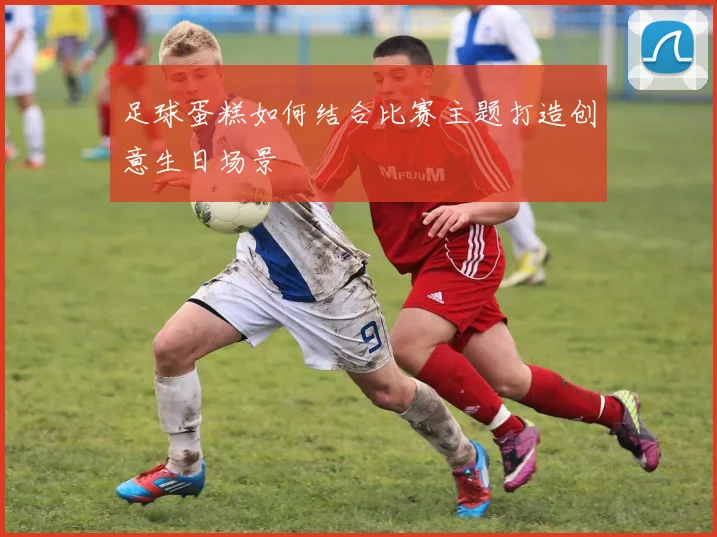 足球蛋糕如何结合比赛主题打造创意生日场景