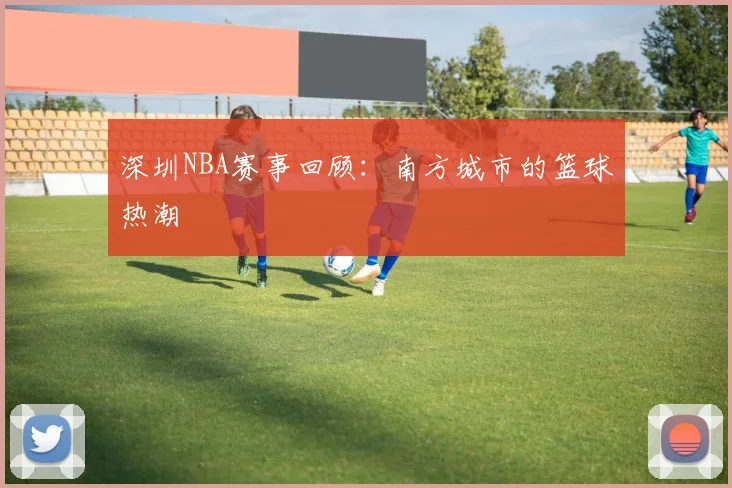 深圳NBA赛事回顾:南方城市的篮球热潮