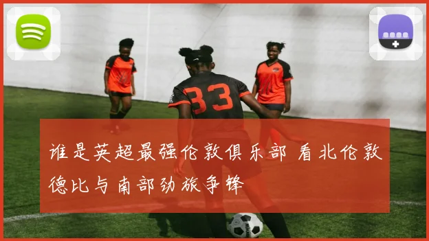 谁是英超最强伦敦俱乐部 看北伦敦德比与南部劲旅争锋